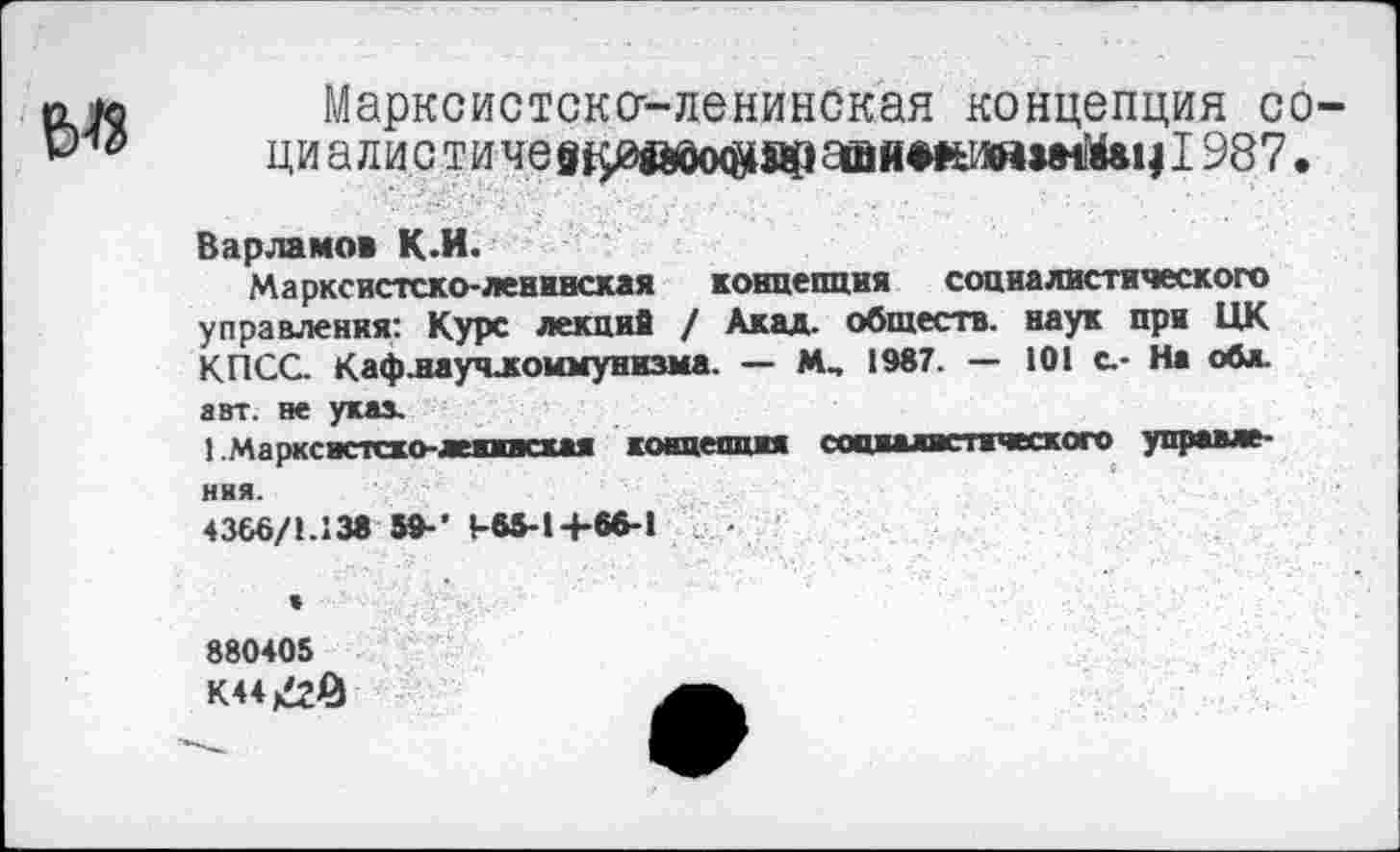 ﻿Ы8
Марксистсксг-ленинская концепция со-ци а л и с ти че	айяжияЫйвч 1987.
Варламов К-И.
Марксистско-ленинская концепция социалистического управления: Курс лекций / Акад, обществ, наук при ЦК КПСС Каф.научлоимунизма. — М„ 1987. — 101 с.- На обл. авт. не указ.
1 Маркснстско-лекжвсхая концепцжя сопиалис тческого управления.
4366/1.138 59-' 1-65-14-66-1
880405
К44^